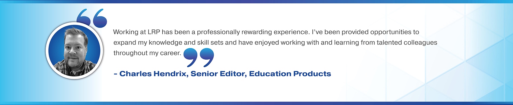 Working at LRP has been a professionally rewarding experience. I've been provided opportunities to expand my knowledge and skill sets and have enjoyed working with and learning from talented colleagues throughout my career. Charles Hendrix, Senior Editor, Education Products