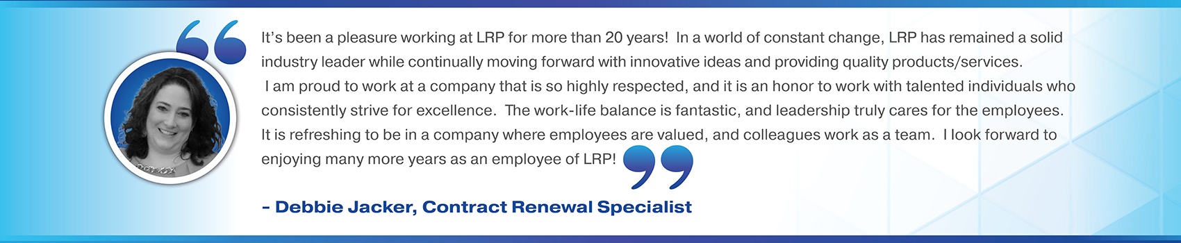 It’s been a pleasure working at LRP for more than 20 years!  In a world of constant change, LRP has remained a solid industry leader while continually moving forward with innovative ideas and providing quality products/services.  I am proud to work at a company that is so highly respected, and it is an honor to work with talented individuals who consistently strive for excellence.  The work-life balance is fantastic, and leadership truly cares for the employees.  It is refreshing to be in a company where employees are valued, and colleagues work as a team.  I look forward to enjoying many more years as an employee of LRP! Debbie Jacker, Contract Renewal Specialist