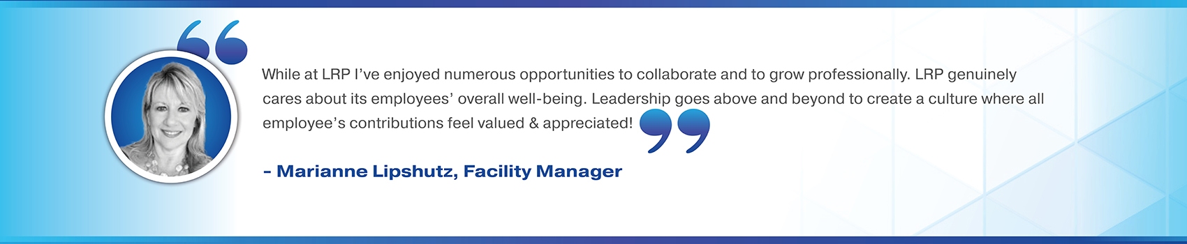 While at LRP I’ve enjoyed numerous opportunities to collaborate and to grow professionally. LRP genuinely cares about its employees’ overall well-being. Leadership goes above and beyond to create a culture where all employee’s contributions feel valued & appreciated! Marianne Lipshutz, Facility Manager 