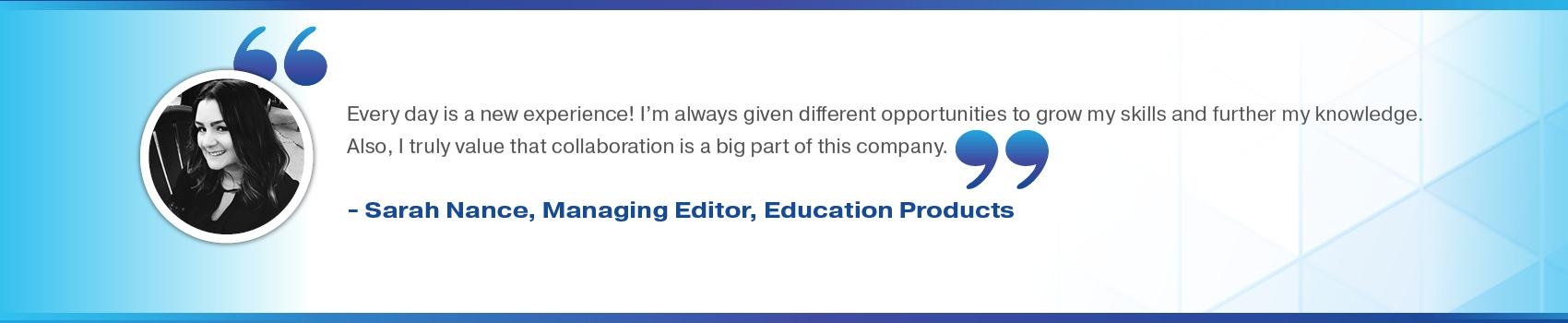 Every day is a new experience! I'm always given different opportunities to grow my skills and further my knowledge. Also, I truly value that collaboration is a big part of this company. Sarah Nance, Managing Editor