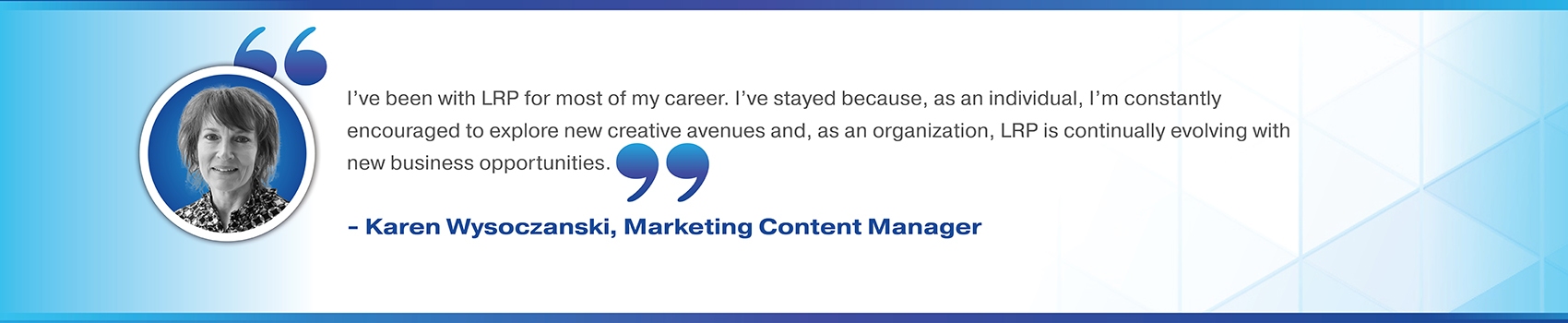 I've been with LRP for most of my career. I've stayed because, as an individual, I'm constantly encouraged to explore new creative avenues and, as an organization, LRP is continually evolving with new business opportunities. Karen Wysoczanski. Marketing Content Manager